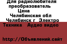 Для радиолюбителя. преобразователь  › Цена ­ 1 500 - Челябинская обл., Челябинск г. Электро-Техника » Аудио-видео   